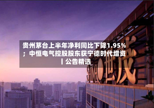 贵州茅台上半年净利同比下降1.95%；中恒电气控股股东获宁德时代增资丨公告精选