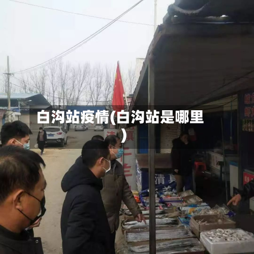 白沟站疫情(白沟站是哪里)-第3张图片