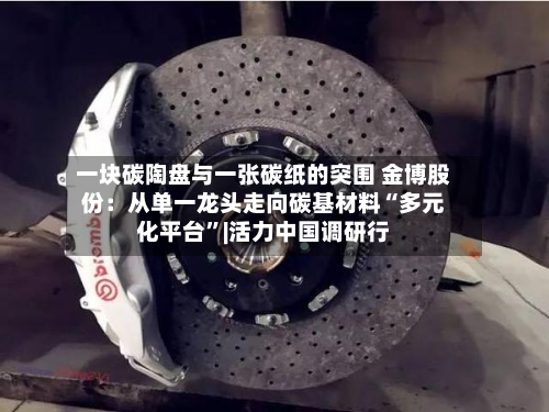 一块碳陶盘与一张碳纸的突围 金博股份：从单一龙头走向碳基材料“多元化平台”|活力中国调研行-第3张图片