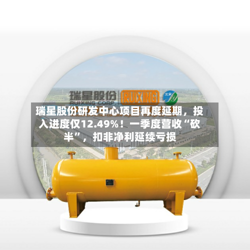 瑞星股份研发中心项目再度延期，投入进度仅12.49%！一季度营收“砍半”，扣非净利延续亏损