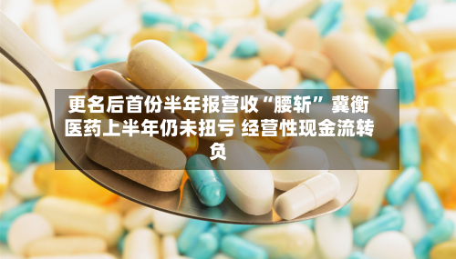 更名后首份半年报营收“腰斩” 冀衡医药上半年仍未扭亏 经营性现金流转负-第2张图片