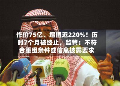 作价75亿、增值近220%！历时7个月被终止，监管：不符合重组条件或信息披露要求-第2张图片